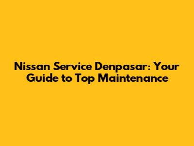 Nissan Service Denpasar: Your Guide to Top Maintenance