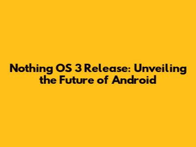 Nothing OS 3 Release: Unveiling the Future of Android