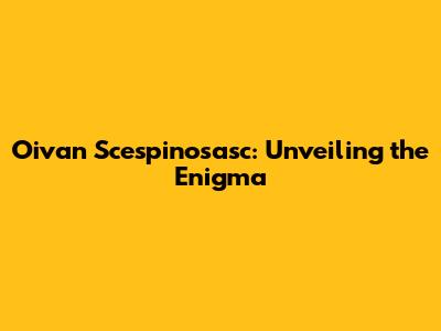 Oivan Scespinosasc: Unveiling the Enigma