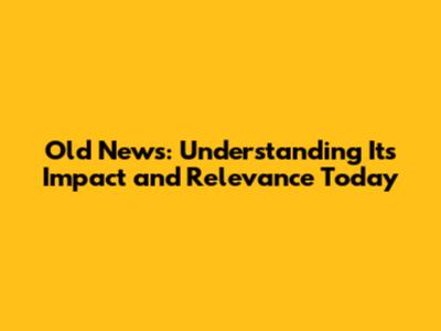 Old News: Understanding Its Impact and Relevance Today