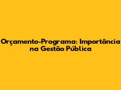 Orçamento-Programa: Importância na Gestão Pública