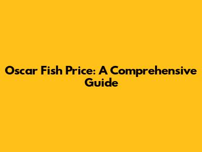 Oscar Fish Price: A Comprehensive Guide