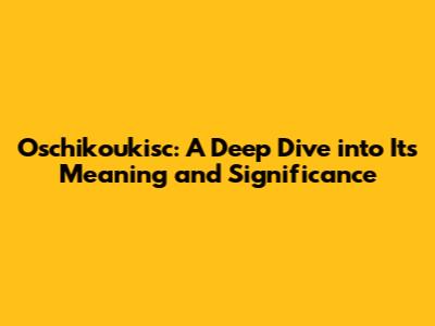 Oschikoukisc: A Deep Dive into Its Meaning and Significance