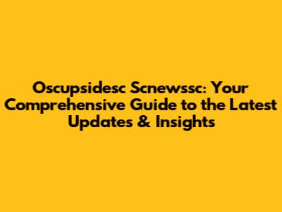 Oscupsidesc Scnewssc: Your Comprehensive Guide to the Latest Updates & Insights