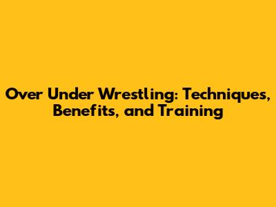 Over Under Wrestling: Techniques, Benefits, and Training