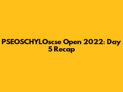 PSEOSCHYLOscse Open 2022: Day 5 Recap