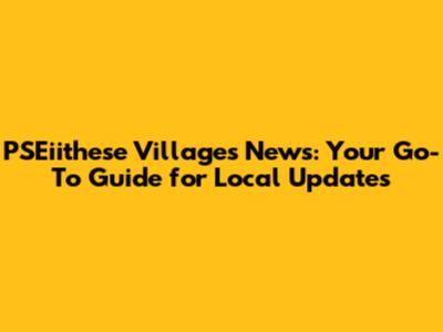 PSEiithese Villages News: Your Go-To Guide for Local Updates