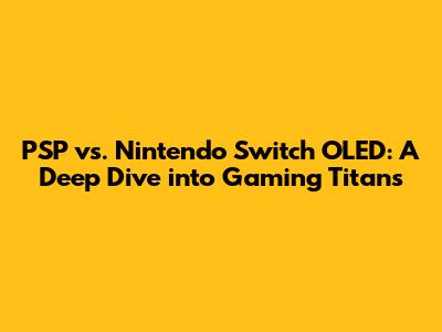 PSP vs. Nintendo Switch OLED: A Deep Dive into Gaming Titans