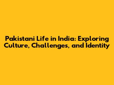 Pakistani Life in India: Exploring Culture, Challenges, and Identity
