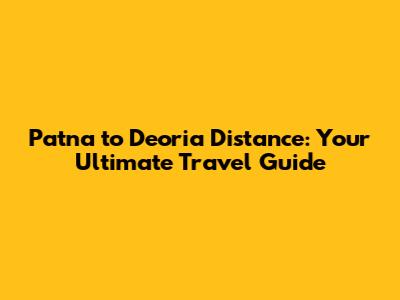 Patna to Deoria Distance: Your Ultimate Travel Guide