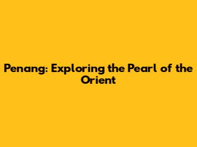 Penang: Exploring the Pearl of the Orient