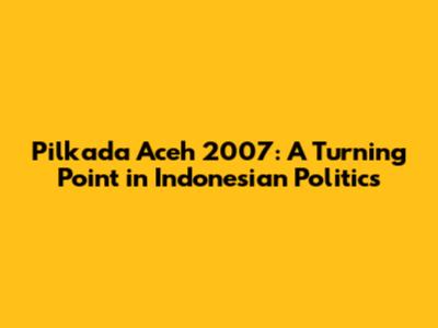 Pilkada Aceh 2007: A Turning Point in Indonesian Politics