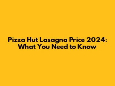 Pizza Hut Lasagna Price 2024: What You Need to Know