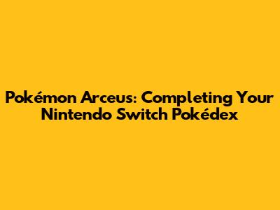 Pokémon Arceus: Completing Your Nintendo Switch Pokédex