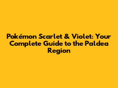 Pokémon Scarlet & Violet: Your Complete Guide to the Paldea Region