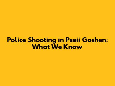 Police Shooting in Pseii Goshen: What We Know