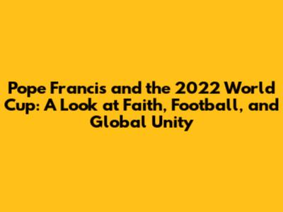 Pope Francis and the 2022 World Cup: A Look at Faith, Football, and Global Unity