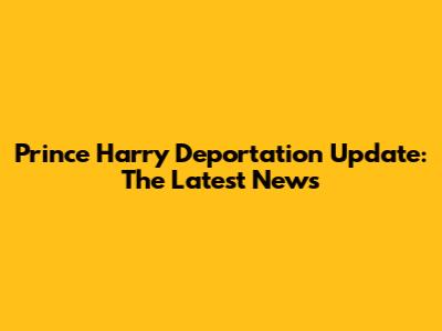 Prince Harry Deportation Update: The Latest News
