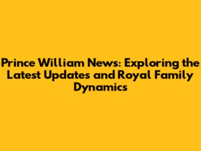 Prince William News: Exploring the Latest Updates and Royal Family Dynamics