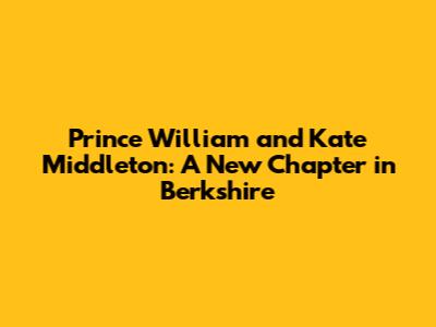 Prince William and Kate Middleton: A New Chapter in Berkshire