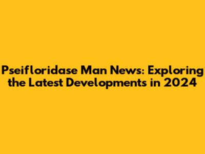 Pseifloridase Man News: Exploring the Latest Developments in 2024
