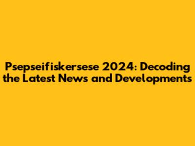 Psepseifiskersese 2024: Decoding the Latest News and Developments