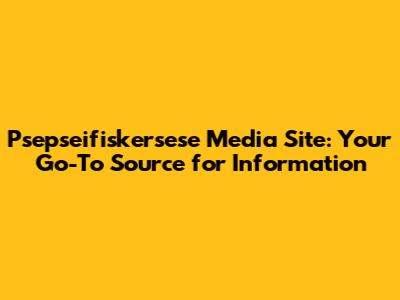 Psepseifiskersese Media Site: Your Go-To Source for Information