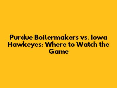 Purdue Boilermakers vs. Iowa Hawkeyes: Where to Watch the Game