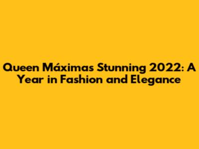 Queen Máxima's Stunning 2022: A Year in Fashion and Elegance