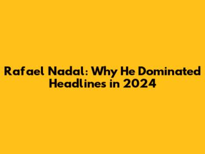 Rafael Nadal: Why He Dominated Headlines in 2024