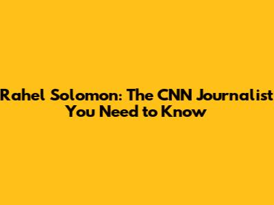 Rahel Solomon: The CNN Journalist You Need to Know