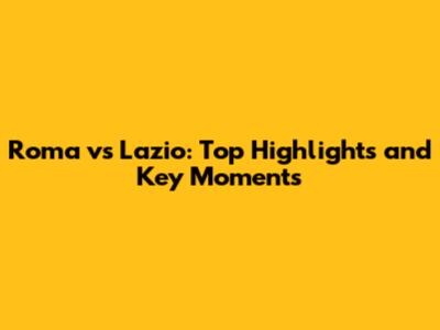 Roma vs Lazio: Top Highlights and Key Moments