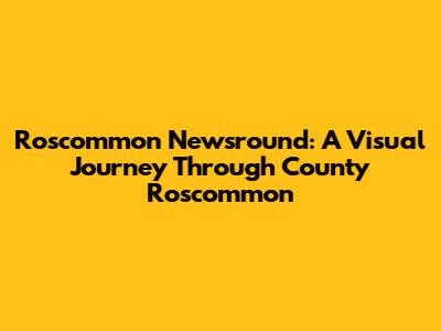 Roscommon Newsround: A Visual Journey Through County Roscommon