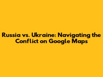 Russia vs. Ukraine: Navigating the Conflict on Google Maps
