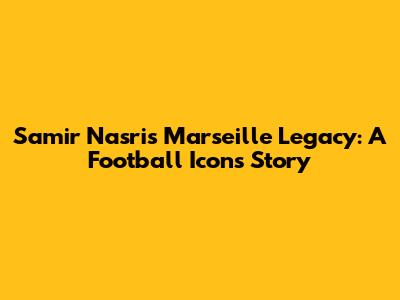 Samir Nasri's Marseille Legacy: A Football Icon's Story