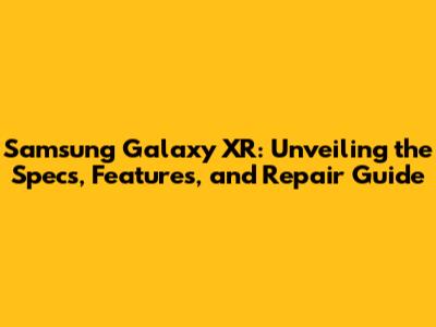 Samsung Galaxy XR: Unveiling the Specs, Features, and Repair Guide