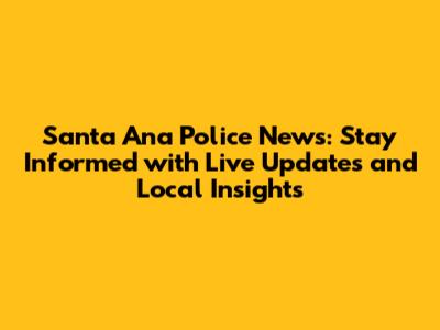 Santa Ana Police News: Stay Informed with Live Updates and Local Insights