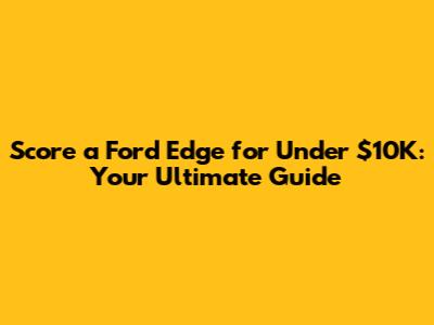 Score a Ford Edge for Under $10K: Your Ultimate Guide