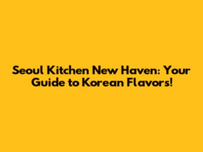 Seoul Kitchen New Haven: Your Guide to Korean Flavors!
