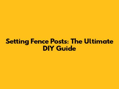 Setting Fence Posts: The Ultimate DIY Guide