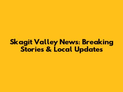 Skagit Valley News: Breaking Stories & Local Updates