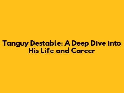 Tanguy Destable: A Deep Dive into His Life and Career