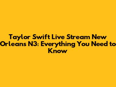 Taylor Swift Live Stream New Orleans N3: Everything You Need to Know