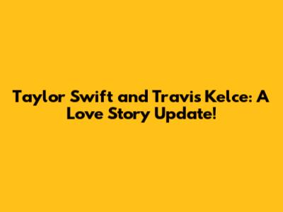 Taylor Swift and Travis Kelce: A Love Story Update!