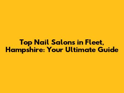 Top Nail Salons in Fleet, Hampshire: Your Ultimate Guide