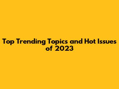 Top Trending Topics and Hot Issues of 2023