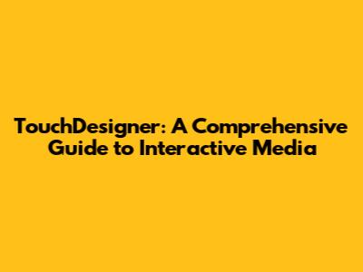 TouchDesigner: A Comprehensive Guide to Interactive Media