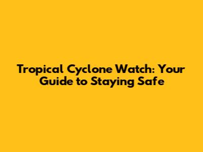 Tropical Cyclone Watch: Your Guide to Staying Safe