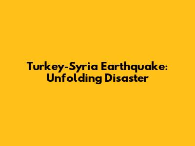 Turkey-Syria Earthquake: Unfolding Disaster