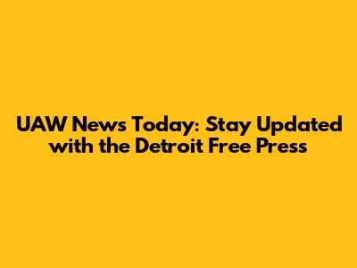 UAW News Today: Stay Updated with the Detroit Free Press